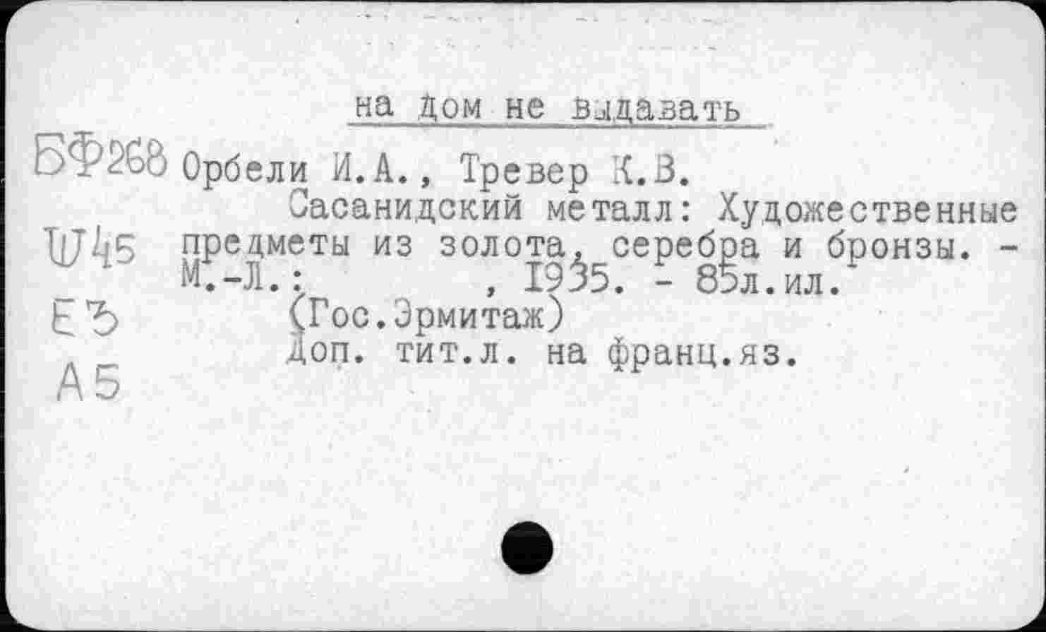 ﻿на дом не выдавать
БФ^бб Орбели И.А., Тревер К.В.
Оасанидский металл: Художественные 1јД5 предметы из золота, серебра и бронзы. -М.-Л.:	, 1935. - 85л.ил.*
^*5 (Гос. Эрмитаж)
Доп. тит.л. на франц.яз.